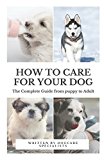 How to Care for Your Dog: The Complete Guide from Puppy to Adult: A guide to caring for your dog including food, nutrition, behaviour, habits, training and vaccinations