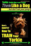 Yorkie, Yorkie Dog, Yorkie Training | Think Like a Dog, But Don't Eat Your Poop! | Yorkie Breed Expert Training |: Here's EXACTLY How To TRAIN Your YORKIE (Volume 1)